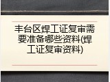 丰台区焊工证复审需要准备哪些资料(焊工证复审资料)