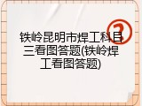 铁岭昆明市焊工科目三看图答题(铁岭焊工看图答题)