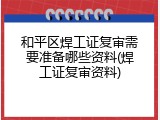 和平区焊工证复审需要准备哪些资料(焊工证复审资料)