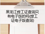 黑龙江焊工证查询只有电子版的吗(焊工证电子版查询)
