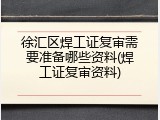 徐汇区焊工证复审需要准备哪些资料(焊工证复审资料)