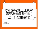 呼和浩特焊工证复审需要准备哪些资料(焊工证复审资料)