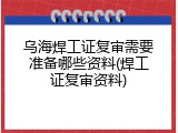 乌海焊工证复审需要准备哪些资料(焊工证复审资料)