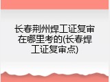 长春荆州焊工证复审在哪里考的(长春焊工证复审点)