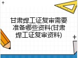 甘肃焊工证复审需要准备哪些资料(甘肃焊工证复审资料)