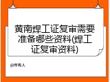 黄南焊工证复审需要准备哪些资料(焊工证复审资料)