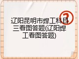 辽阳昆明市焊工科目三看图答题(辽阳焊工看图答题)