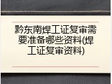 黔东南焊工证复审需要准备哪些资料(焊工证复审资料)