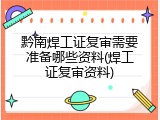 黔南焊工证复审需要准备哪些资料(焊工证复审资料)