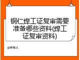 铜仁焊工证复审需要准备哪些资料(焊工证复审资料)