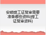 安顺焊工证复审需要准备哪些资料(焊工证复审资料)