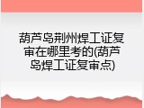葫芦岛荆州焊工证复审在哪里考的(葫芦岛焊工证复审点)
