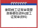 衡阳焊工证复审需要准备哪些资料(焊工证复审资料)