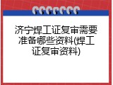 济宁焊工证复审需要准备哪些资料(焊工证复审资料)