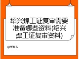 绍兴焊工证复审需要准备哪些资料(绍兴焊工证复审资料)