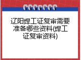 辽阳焊工证复审需要准备哪些资料(焊工证复审资料)
