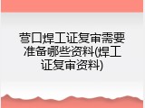 营口焊工证复审需要准备哪些资料(焊工证复审资料)