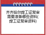 齐齐哈尔焊工证复审需要准备哪些资料(焊工证复审资料)