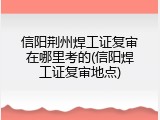 信阳荆州焊工证复审在哪里考的(信阳焊工证复审地点)