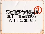 克孜勒苏大朗哪里有焊工证复审的地方(焊工证复审地点)