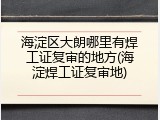 海淀区大朗哪里有焊工证复审的地方(海淀焊工证复审地)