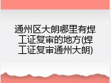 通州区大朗哪里有焊工证复审的地方(焊工证复审通州大朗)