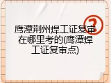 鹰潭荆州焊工证复审在哪里考的(鹰潭焊工证复审点)