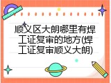 顺义区大朗哪里有焊工证复审的地方(焊工证复审顺义大朗)