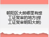 朝阳区大朗哪里有焊工证复审的地方(焊工证复审朝阳大朗)