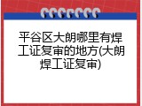 平谷区大朗哪里有焊工证复审的地方(大朗焊工证复审)