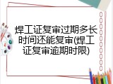 焊工证复审过期多长时间还能复审(焊工证复审逾期时限)