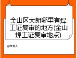 金山区大朗哪里有焊工证复审的地方(金山焊工证复审地点)