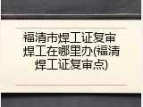 福清市焊工证复审 焊工在哪里办(福清焊工证复审点)