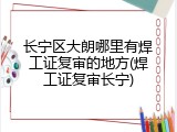 长宁区大朗哪里有焊工证复审的地方(焊工证复审长宁)