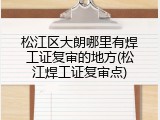 松江区大朗哪里有焊工证复审的地方(松江焊工证复审点)