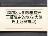 普陀区大朗哪里有焊工证复审的地方(大朗焊工证复审点)