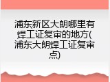 浦东新区大朗哪里有焊工证复审的地方(浦东大朗焊工证复审点)