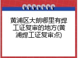 黄浦区大朗哪里有焊工证复审的地方(黄浦焊工证复审点)