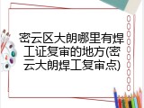 密云区大朗哪里有焊工证复审的地方(密云大朗焊工复审点)