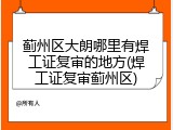 蓟州区大朗哪里有焊工证复审的地方(焊工证复审蓟州区)