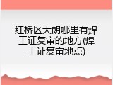 红桥区大朗哪里有焊工证复审的地方(焊工证复审地点)