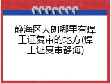 静海区大朗哪里有焊工证复审的地方(焊工证复审静海)
