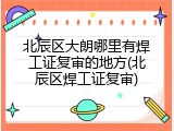 北辰区大朗哪里有焊工证复审的地方(北辰区焊工证复审)