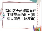 延庆区大朗哪里有焊工证复审的地方(延庆大朗焊工证复审)