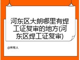 河东区大朗哪里有焊工证复审的地方(河东区焊工证复审)