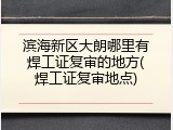 滨海新区大朗哪里有焊工证复审的地方(焊工证复审地点)