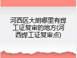 河西区大朗哪里有焊工证复审的地方(河西焊工证复审点)