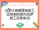 拉萨大朗哪里有焊工证复审的地方(拉萨焊工证复审点)