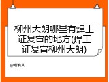 柳州大朗哪里有焊工证复审的地方(焊工证复审柳州大朗)