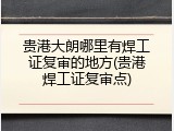 贵港大朗哪里有焊工证复审的地方(贵港焊工证复审点)